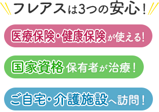 フレアスは3つの安心！医療保険・健康保険が使える！国家資格保有者が治療！ご自宅・介護施設へ訪問マッサージ！四日市市、三重郡、桑名市